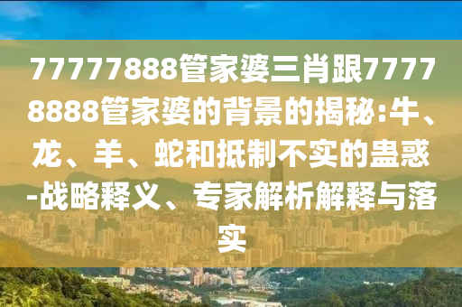 77777888管家婆三肖跟77778888管家婆的背景的揭秘:牛、龍、羊、蛇和抵制不實(shí)的蠱惑-戰(zhàn)略釋義、專家解析解釋與落實(shí)